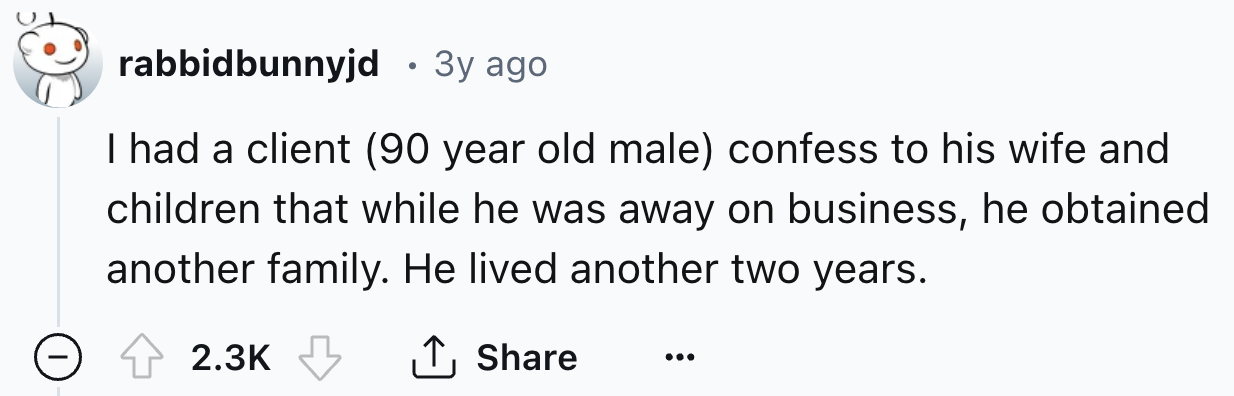 number - rabbidbunnyjd 3y ago I had a client 90 year old male confess to his wife and children that while he was away on business, he obtained another family. He lived another two years. ...